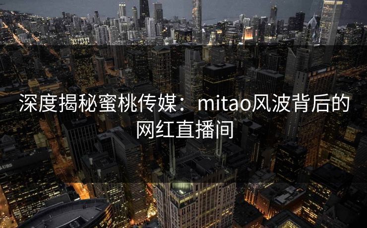 深度揭秘蜜桃传媒：mitao风波背后的网红直播间