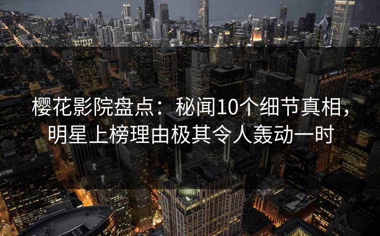樱花影院盘点：秘闻10个细节真相，明星上榜理由极其令人轰动一时