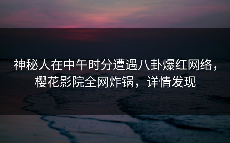 神秘人在中午时分遭遇八卦爆红网络，樱花影院全网炸锅，详情发现
