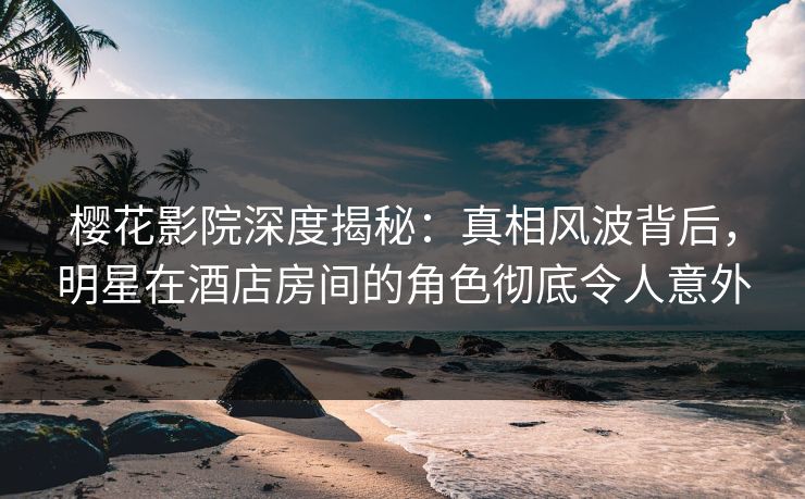 樱花影院深度揭秘：真相风波背后，明星在酒店房间的角色彻底令人意外
