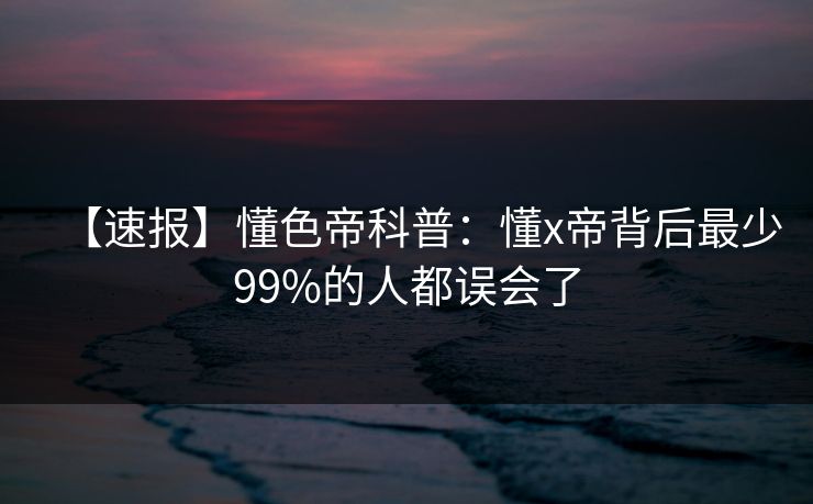 【速报】懂色帝科普：懂x帝背后最少99%的人都误会了