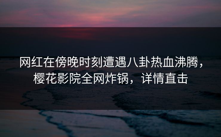 网红在傍晚时刻遭遇八卦热血沸腾，樱花影院全网炸锅，详情直击