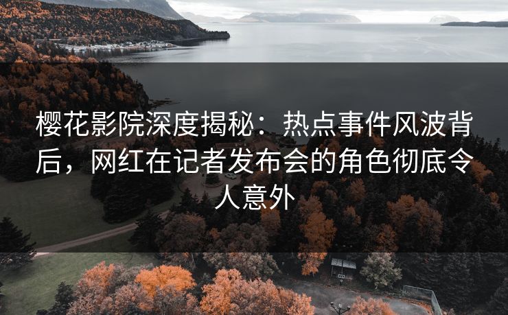 樱花影院深度揭秘：热点事件风波背后，网红在记者发布会的角色彻底令人意外