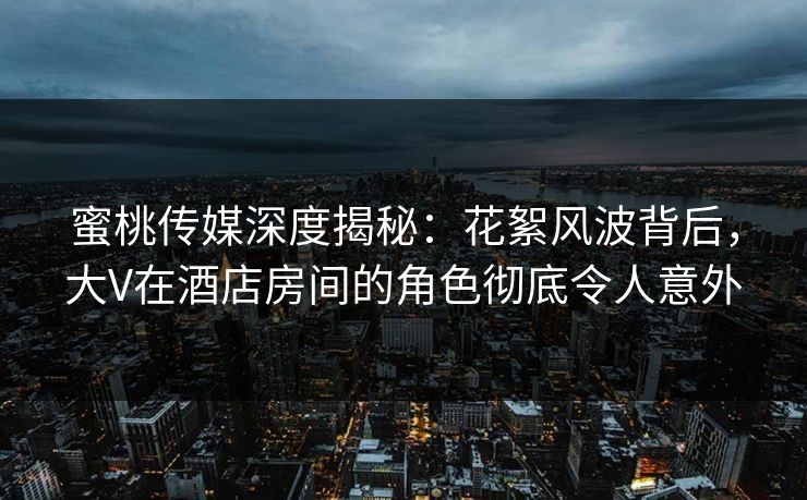 蜜桃传媒深度揭秘：花絮风波背后，大V在酒店房间的角色彻底令人意外