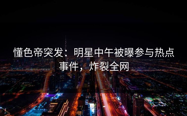 懂色帝突发：明星中午被曝参与热点事件，炸裂全网