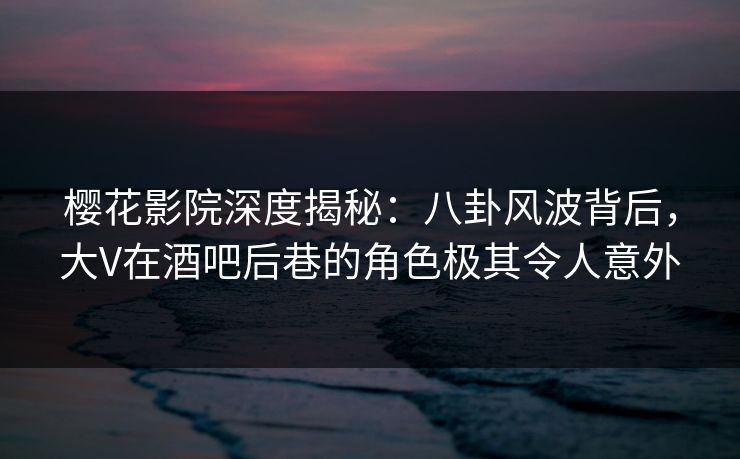 樱花影院深度揭秘：八卦风波背后，大V在酒吧后巷的角色极其令人意外