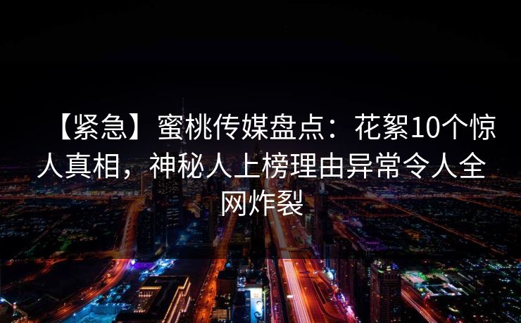 【紧急】蜜桃传媒盘点：花絮10个惊人真相，神秘人上榜理由异常令人全网炸裂