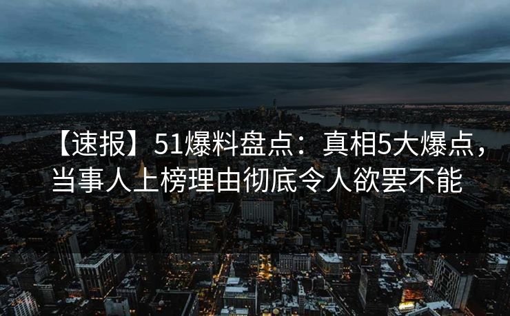 【速报】51爆料盘点：真相5大爆点，当事人上榜理由彻底令人欲罢不能