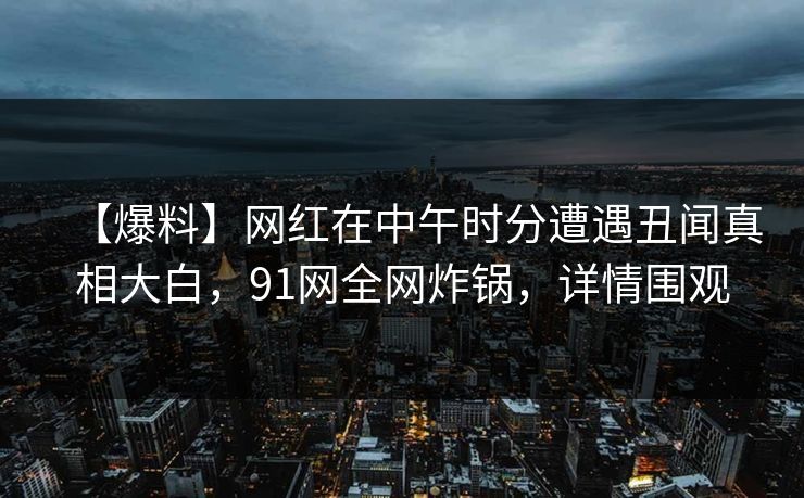 【爆料】网红在中午时分遭遇丑闻真相大白，91网全网炸锅，详情围观