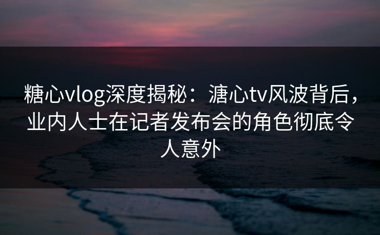 糖心vlog深度揭秘：溏心tv风波背后，业内人士在记者发布会的角色彻底令人意外