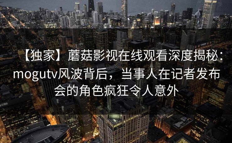 【独家】蘑菇影视在线观看深度揭秘：mogutv风波背后，当事人在记者发布会的角色疯狂令人意外
