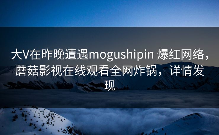 大V在昨晚遭遇mogushipin 爆红网络,蘑菇影视在线观看全网炸锅,详情发现 大V在昨晚遭遇mogushipin 爆红网络,蘑菇影视在线观看全网炸锅,详情发现