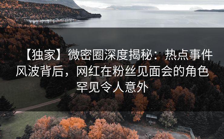 【独家】微密圈深度揭秘：热点事件风波背后，网红在粉丝见面会的角色罕见令人意外
