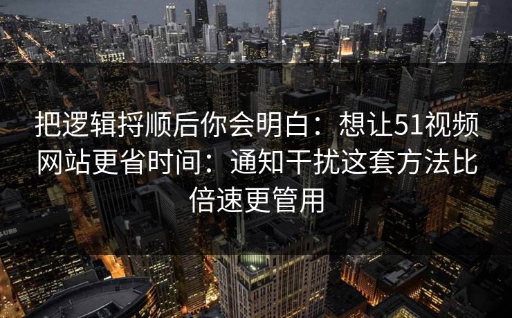 把逻辑捋顺后你会明白：想让51视频网站更省时间：通知干扰这套方法比倍速更管用