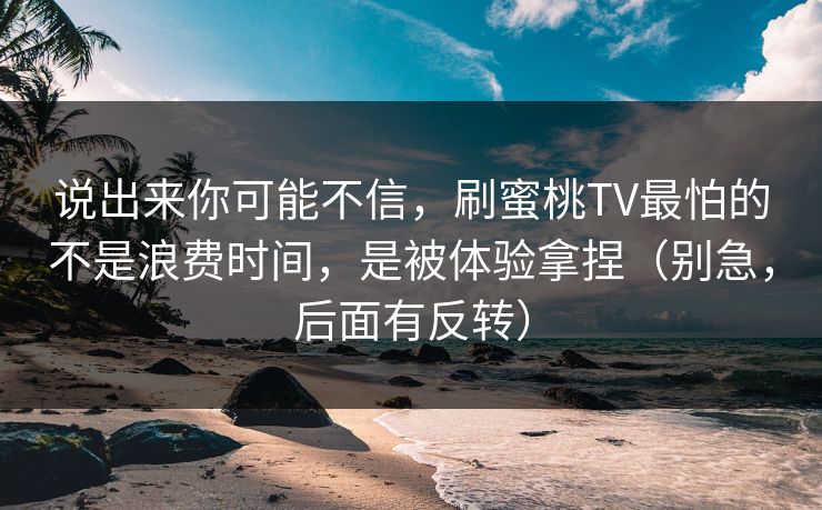 说出来你可能不信，刷蜜桃TV最怕的不是浪费时间，是被体验拿捏（别急，后面有反转）