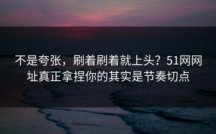 不是夸张，刷着刷着就上头？51网网址真正拿捏你的其实是节奏切点