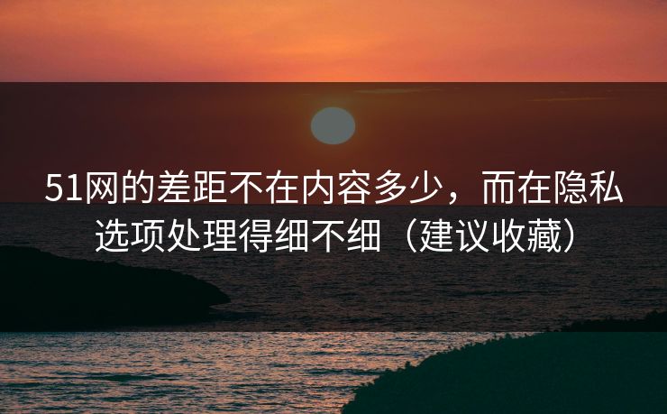 51网的差距不在内容多少，而在隐私选项处理得细不细（建议收藏）