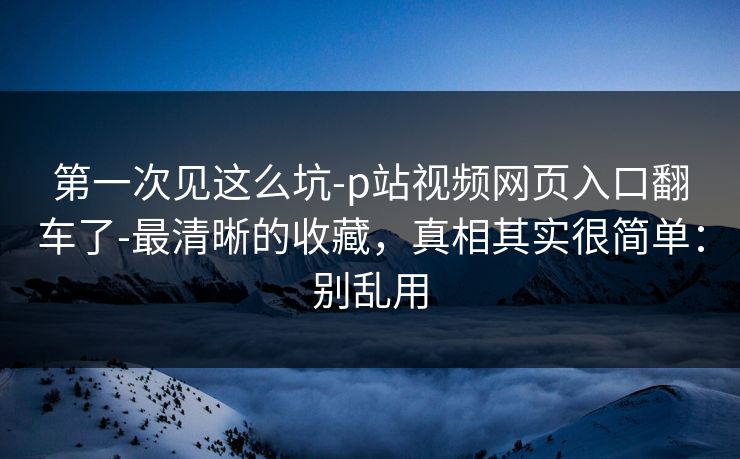 第一次见这么坑-p站视频网页入口翻车了-最清晰的收藏，真相其实很简单：别乱用