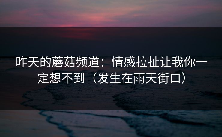 昨天的蘑菇频道：情感拉扯让我你一定想不到（发生在雨天街口）