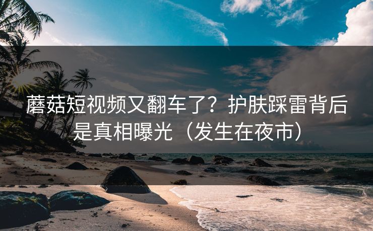 蘑菇短视频又翻车了？护肤踩雷背后是真相曝光（发生在夜市）