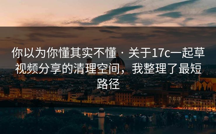 你以为你懂其实不懂 · 关于17c一起草视频分享的清理空间，我整理了最短路径