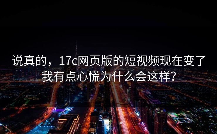 说真的，17c网页版的短视频现在变了我有点心慌为什么会这样？