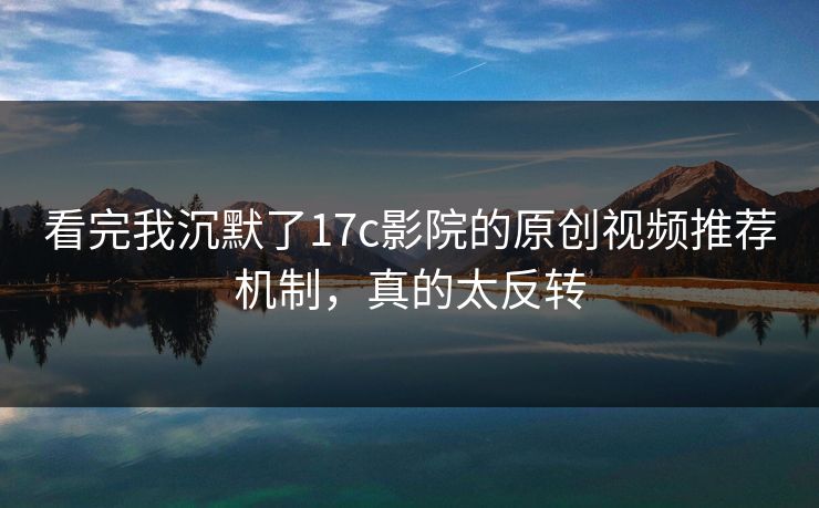 看完我沉默了17c影院的原创视频推荐机制，真的太反转