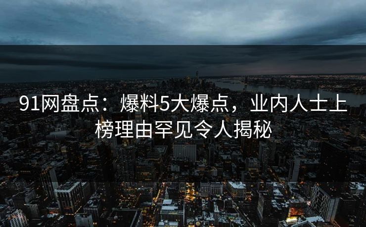 91网盘点：爆料5大爆点，业内人士上榜理由罕见令人揭秘