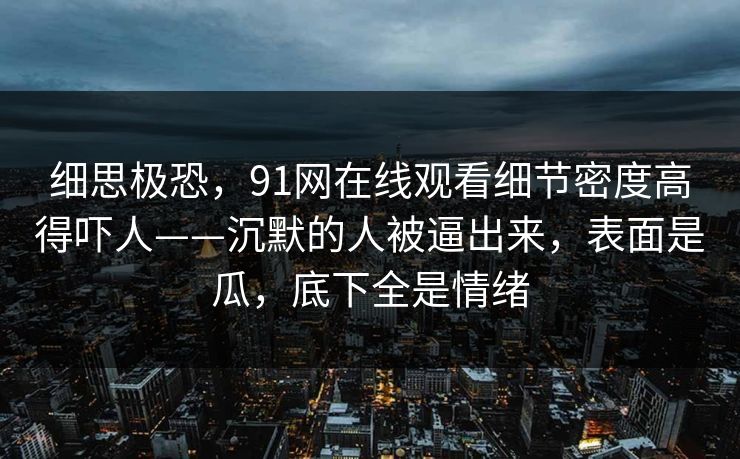 细思极恐,91网在线观看细节密度高得吓人——沉默的人被逼出来,表面是瓜,底下全是情绪 细思极恐,91网在线观看细节密度高得吓人——沉默的人被逼出来,表面是瓜,底下全是情绪